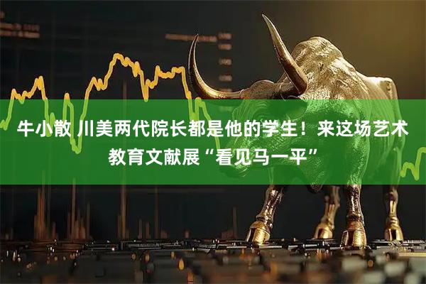 牛小散 川美两代院长都是他的学生！来这场艺术教育文献展“看见马一平”