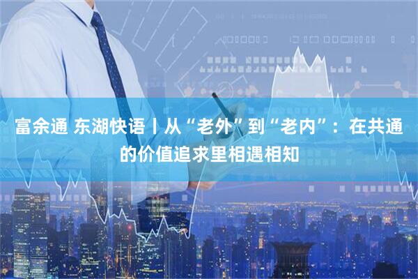 富余通 东湖快语丨从“老外”到“老内”：在共通的价值追求里相遇相知