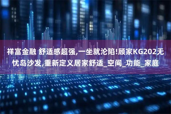 祥富金融 舒适感超强,一坐就沦陷!顾家KG202无忧岛沙发,重新定义居家舒适_空间_功能_家庭